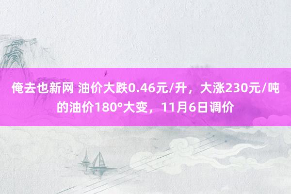俺去也新网 油价大跌0.46元/升，大涨230元/吨的油价180°大变，11月6日调价