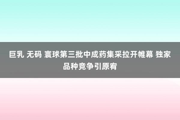 巨乳 无码 寰球第三批中成药集采拉开帷幕 独家品种竞争引原宥