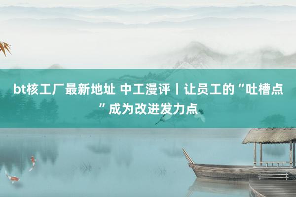 bt核工厂最新地址 中工漫评丨让员工的“吐槽点”成为改进发力点