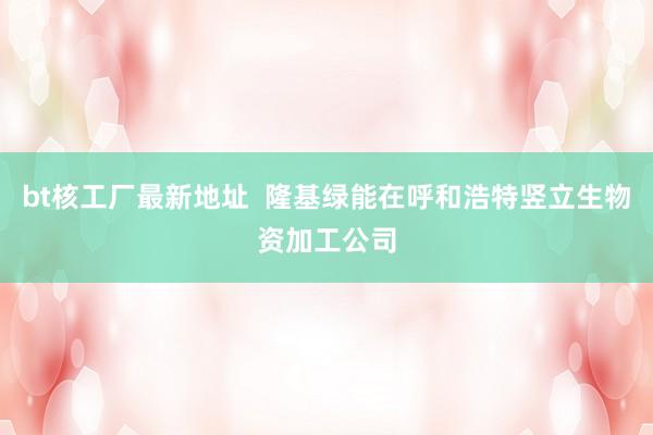 bt核工厂最新地址  隆基绿能在呼和浩特竖立生物资加工公司