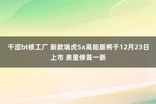 千涩bt核工厂 新款瑞虎5x高能版将于12月23日上市 表里修葺一新