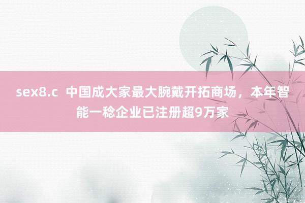 sex8.c  中国成大家最大腕戴开拓商场，本年智能一稔企业已注册超9万家
