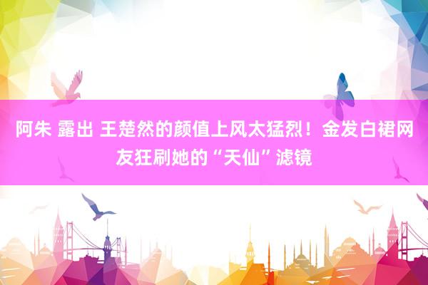 阿朱 露出 王楚然的颜值上风太猛烈！金发白裙网友狂刷她的“天仙”滤镜