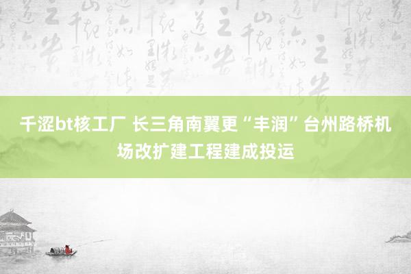 千涩bt核工厂 长三角南翼更“丰润”台州路桥机场改扩建工程建成投运