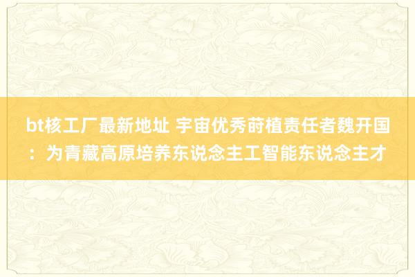 bt核工厂最新地址 宇宙优秀莳植责任者魏开国：为青藏高原培养东说念主工智能东说念主才