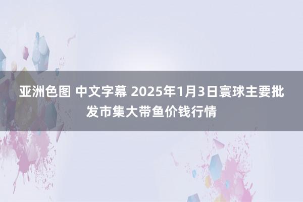 亚洲色图 中文字幕 2025年1月3日寰球主要批发市集大带鱼价钱行情