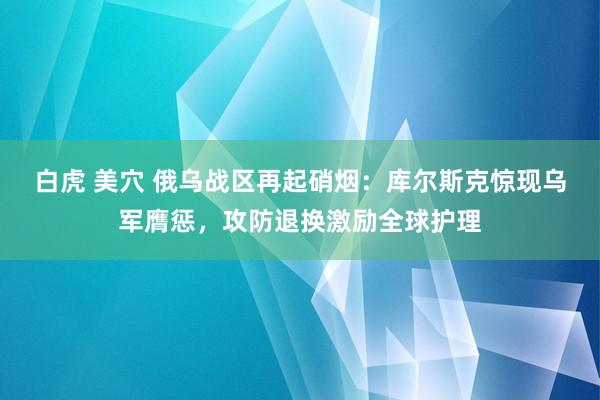 白虎 美穴 俄乌战区再起硝烟：库尔斯克惊现乌军膺惩，攻防退换激励全球护理