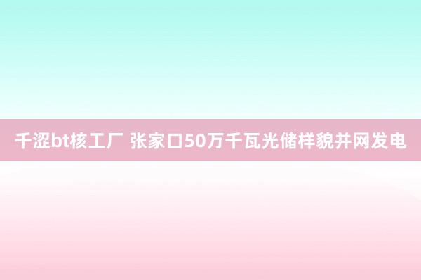 千涩bt核工厂 张家口50万千瓦光储样貌并网发电