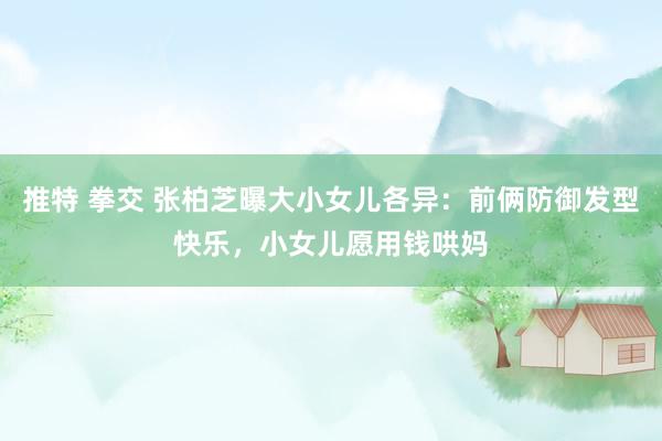 推特 拳交 张柏芝曝大小女儿各异：前俩防御发型快乐，小女儿愿用钱哄妈