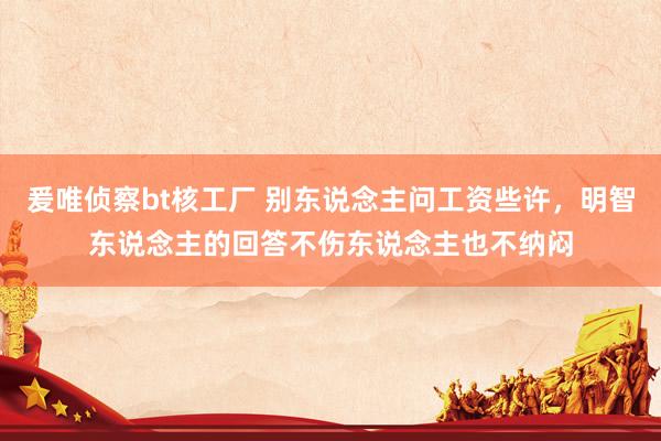 爰唯侦察bt核工厂 别东说念主问工资些许，明智东说念主的回答不伤东说念主也不纳闷