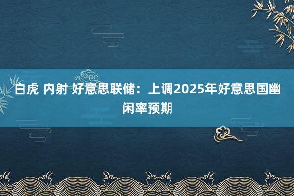 白虎 内射 好意思联储：上调2025年好意思国幽闲率预期