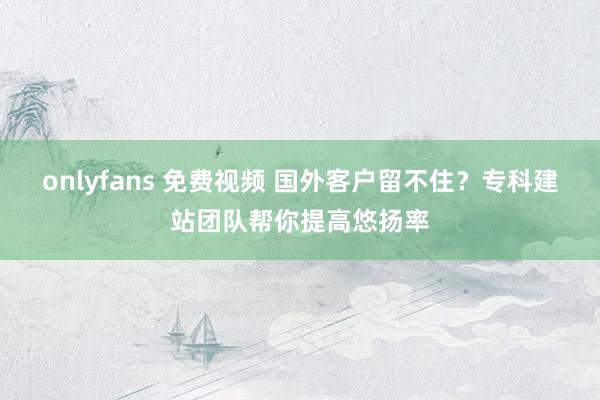 onlyfans 免费视频 国外客户留不住？专科建站团队帮你提高悠扬率