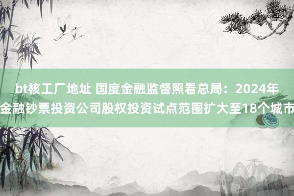 bt核工厂地址 国度金融监督照看总局：2024年金融钞票投资公司股权投资试点范围扩大至18个城市