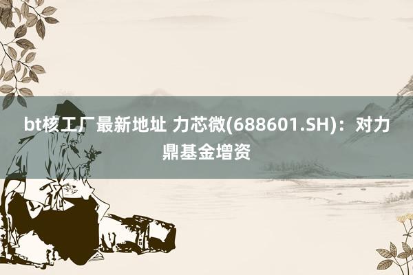 bt核工厂最新地址 力芯微(688601.SH)：对力鼎基金增资