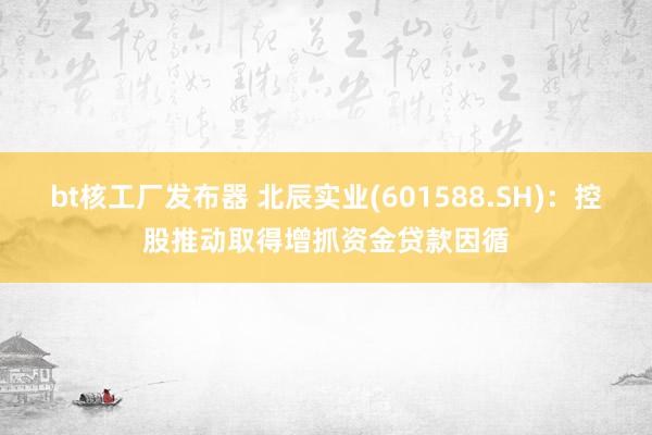 bt核工厂发布器 北辰实业(601588.SH)：控股推动取得增抓资金贷款因循