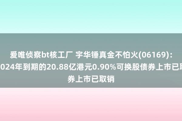 爰唯侦察bt核工厂 宇华锤真金不怕火(06169)：于2024年到期的20.88亿港元0.90%可换股债券上市已取销