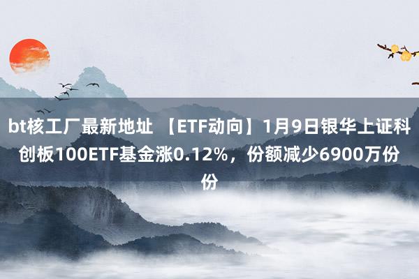 bt核工厂最新地址 【ETF动向】1月9日银华上证科创板100ETF基金涨0.12%，份额减少6900万份