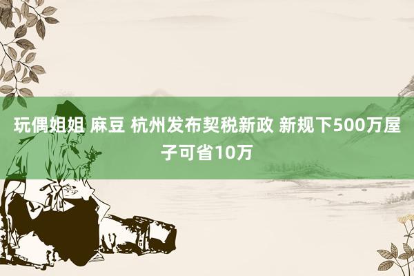 玩偶姐姐 麻豆 杭州发布契税新政 新规下500万屋子可省10万