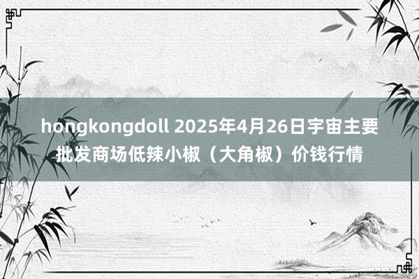 hongkongdoll 2025年4月26日宇宙主要批发商场低辣小椒（大角椒）价钱行情