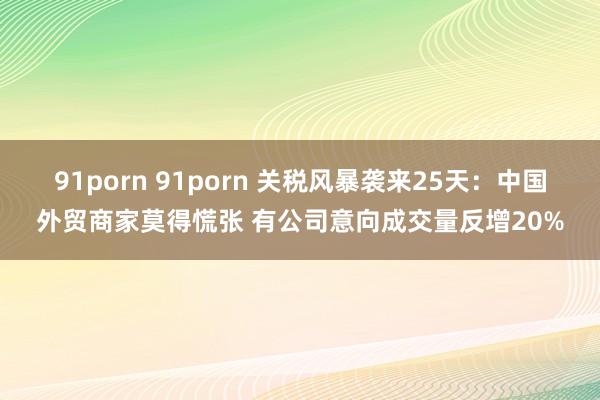 91porn 91porn 关税风暴袭来25天：中国外贸商家莫得慌张 有公司意向成交量反增20%