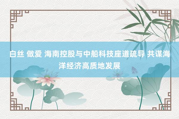 白丝 做爱 海南控股与中船科技座道疏导 共谋海洋经济高质地发展