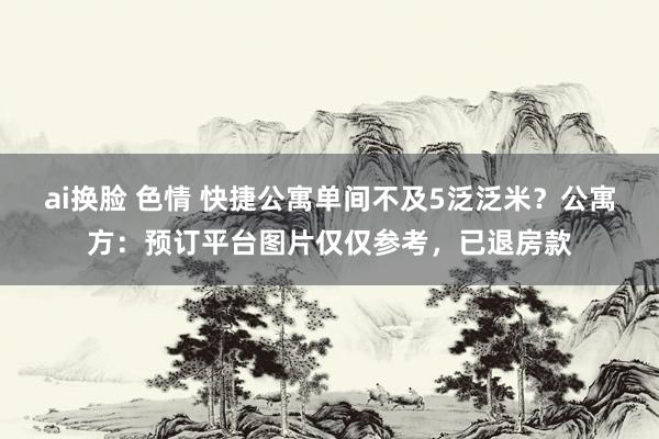 ai换脸 色情 快捷公寓单间不及5泛泛米？公寓方：预订平台图片仅仅参考，已退房款