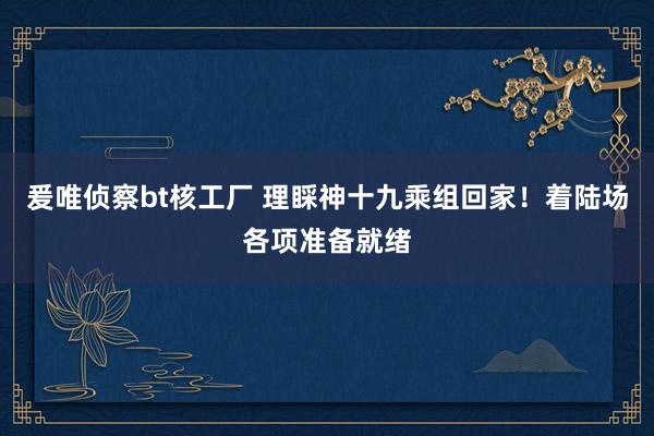 爰唯侦察bt核工厂 理睬神十九乘组回家！着陆场各项准备就绪